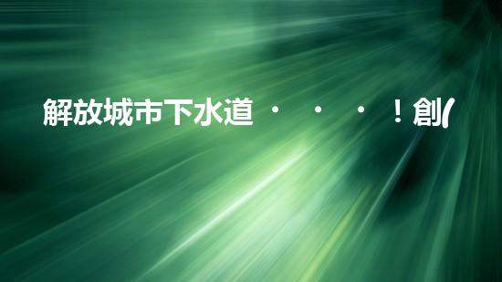 解放城市下水道！創(chuàng)新清淤機器，徹底解決污水管網(wǎng)難題？